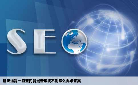 朋友送我一首空间背景音乐找不到怎么办求答案