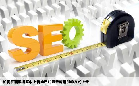 如何在新浪博客中上传自己的音乐或用别的方式上传